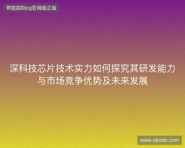 深科技芯片技术实力如何探究其研发能力与市场竞争优势及未来发展